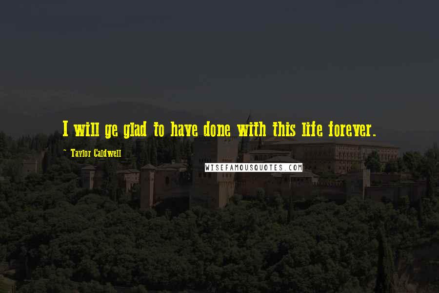 Taylor Caldwell Quotes: I will ge glad to have done with this life forever.