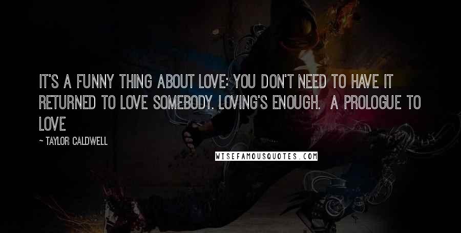 Taylor Caldwell Quotes: It's a funny thing about love: you don't need to have it returned to love somebody. Loving's enough.  A Prologue to Love