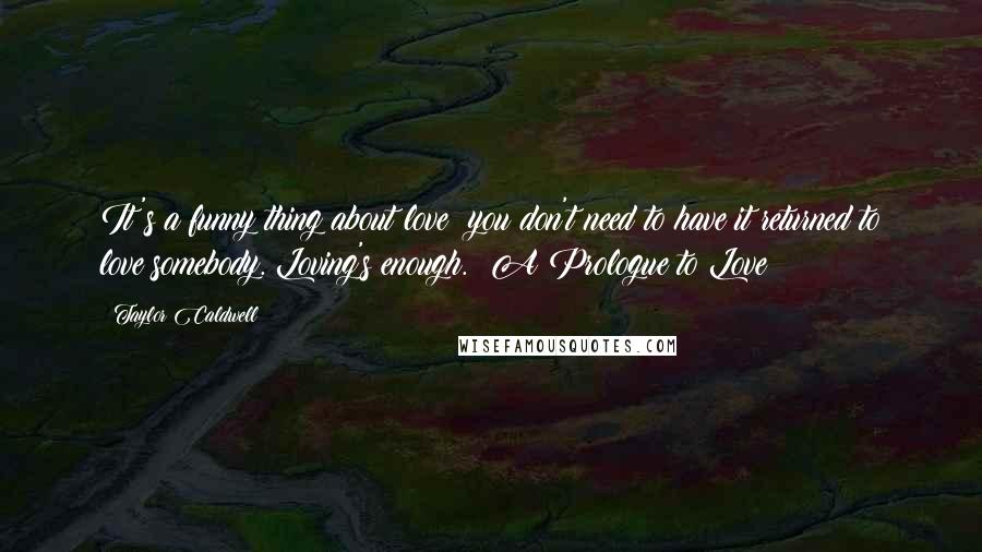 Taylor Caldwell Quotes: It's a funny thing about love: you don't need to have it returned to love somebody. Loving's enough.  A Prologue to Love