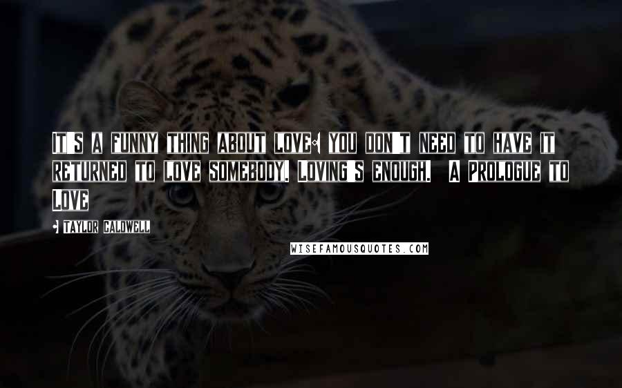 Taylor Caldwell Quotes: It's a funny thing about love: you don't need to have it returned to love somebody. Loving's enough.  A Prologue to Love