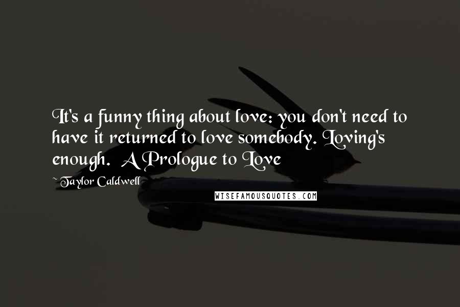 Taylor Caldwell Quotes: It's a funny thing about love: you don't need to have it returned to love somebody. Loving's enough.  A Prologue to Love