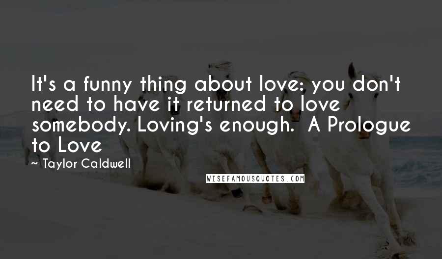 Taylor Caldwell Quotes: It's a funny thing about love: you don't need to have it returned to love somebody. Loving's enough.  A Prologue to Love