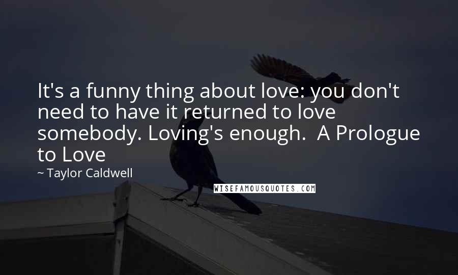 Taylor Caldwell Quotes: It's a funny thing about love: you don't need to have it returned to love somebody. Loving's enough.  A Prologue to Love