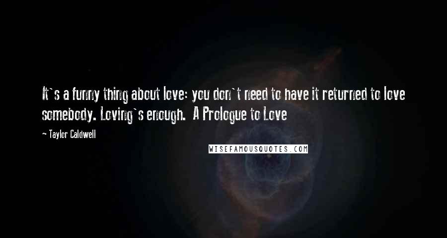 Taylor Caldwell Quotes: It's a funny thing about love: you don't need to have it returned to love somebody. Loving's enough.  A Prologue to Love