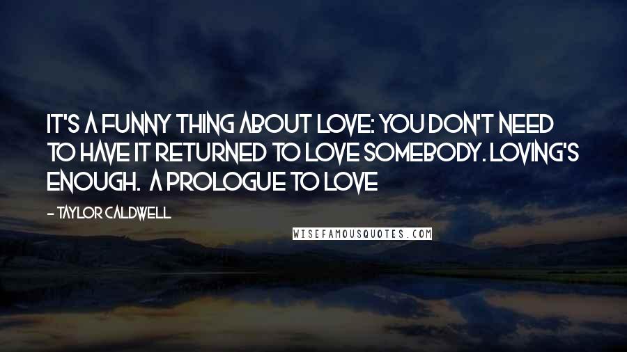 Taylor Caldwell Quotes: It's a funny thing about love: you don't need to have it returned to love somebody. Loving's enough.  A Prologue to Love