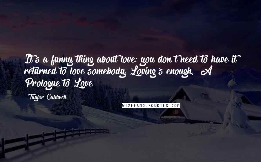 Taylor Caldwell Quotes: It's a funny thing about love: you don't need to have it returned to love somebody. Loving's enough.  A Prologue to Love