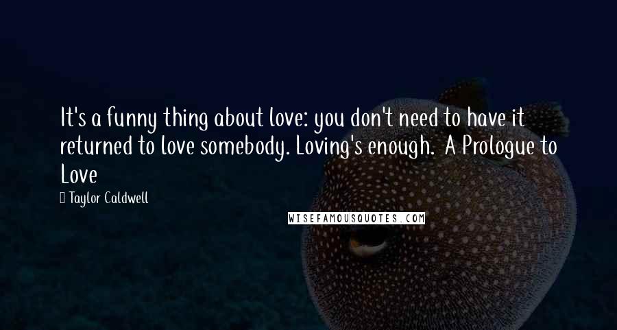 Taylor Caldwell Quotes: It's a funny thing about love: you don't need to have it returned to love somebody. Loving's enough.  A Prologue to Love