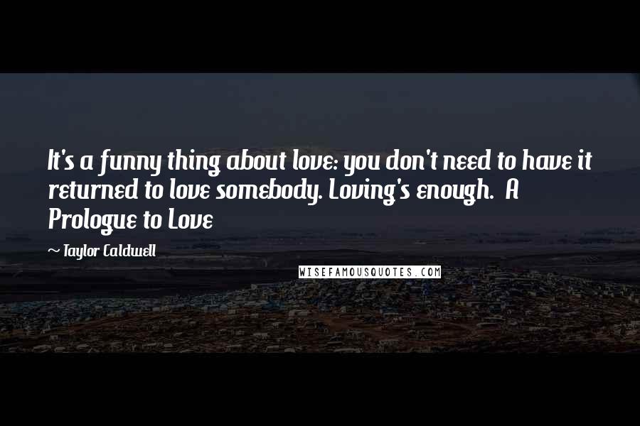 Taylor Caldwell Quotes: It's a funny thing about love: you don't need to have it returned to love somebody. Loving's enough.  A Prologue to Love
