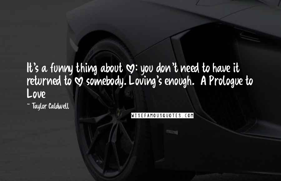 Taylor Caldwell Quotes: It's a funny thing about love: you don't need to have it returned to love somebody. Loving's enough.  A Prologue to Love