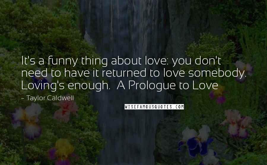 Taylor Caldwell Quotes: It's a funny thing about love: you don't need to have it returned to love somebody. Loving's enough.  A Prologue to Love