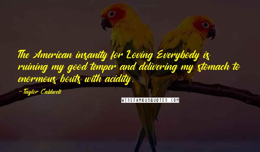 Taylor Caldwell Quotes: The American insanity for Loving Everybody is ruining my good temper and delivering my stomach to enormous bouts with acidity.