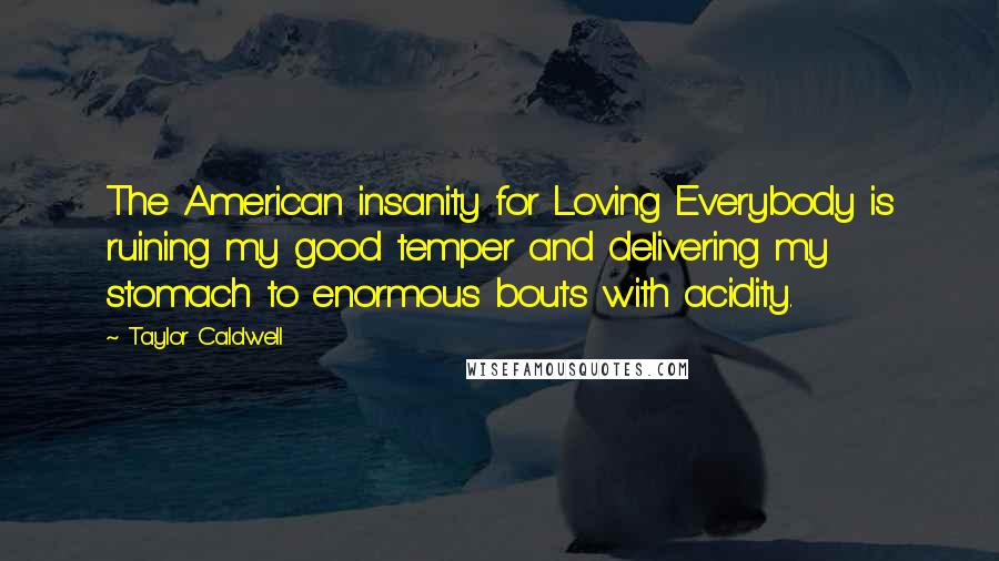 Taylor Caldwell Quotes: The American insanity for Loving Everybody is ruining my good temper and delivering my stomach to enormous bouts with acidity.