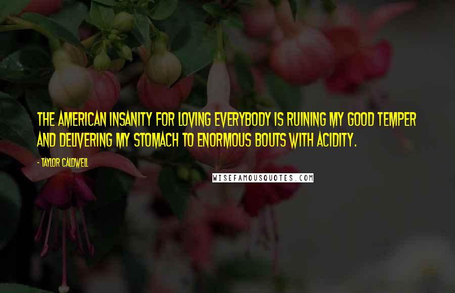 Taylor Caldwell Quotes: The American insanity for Loving Everybody is ruining my good temper and delivering my stomach to enormous bouts with acidity.