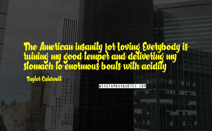 Taylor Caldwell Quotes: The American insanity for Loving Everybody is ruining my good temper and delivering my stomach to enormous bouts with acidity.