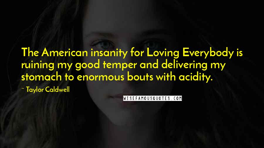 Taylor Caldwell Quotes: The American insanity for Loving Everybody is ruining my good temper and delivering my stomach to enormous bouts with acidity.