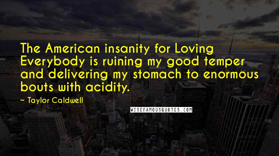 Taylor Caldwell Quotes: The American insanity for Loving Everybody is ruining my good temper and delivering my stomach to enormous bouts with acidity.