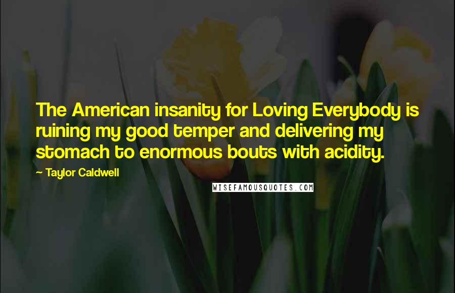 Taylor Caldwell Quotes: The American insanity for Loving Everybody is ruining my good temper and delivering my stomach to enormous bouts with acidity.