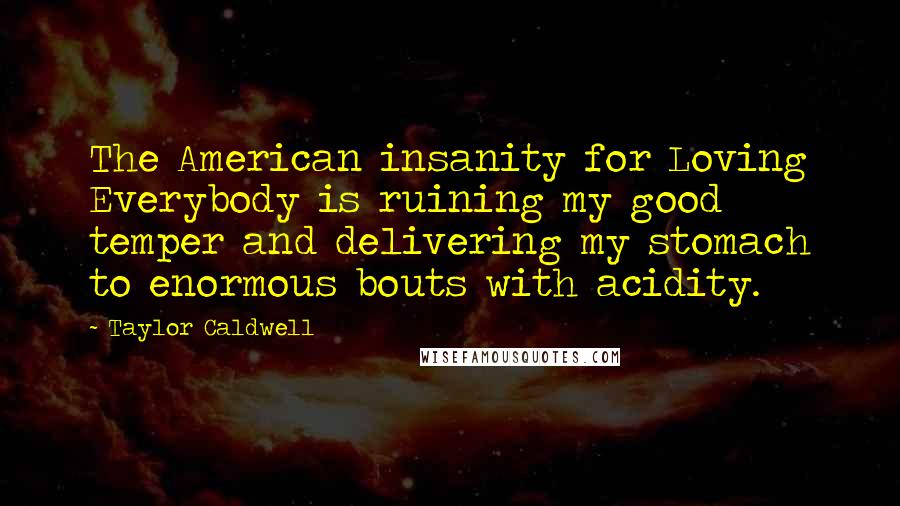 Taylor Caldwell Quotes: The American insanity for Loving Everybody is ruining my good temper and delivering my stomach to enormous bouts with acidity.