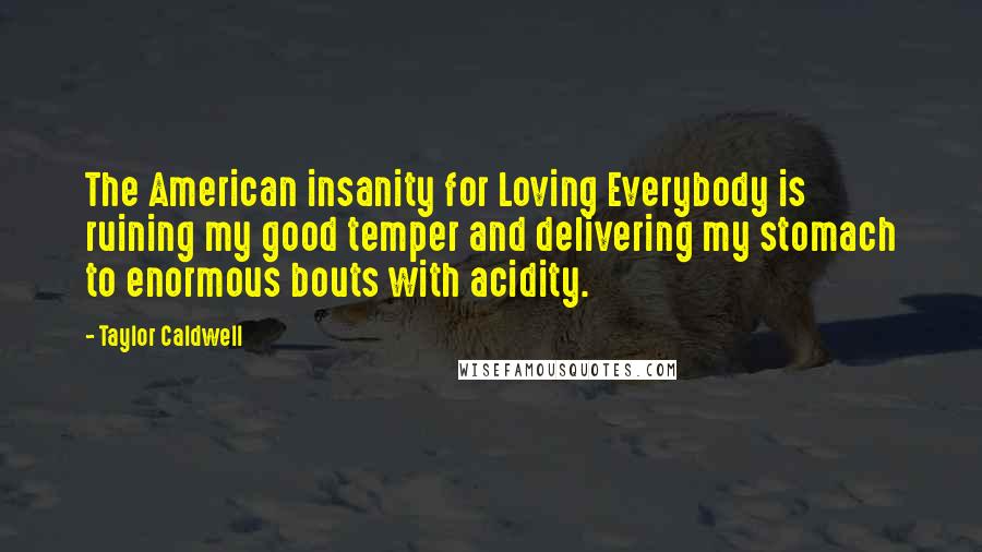 Taylor Caldwell Quotes: The American insanity for Loving Everybody is ruining my good temper and delivering my stomach to enormous bouts with acidity.