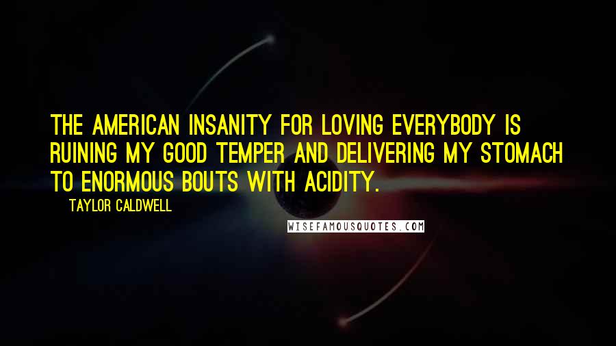 Taylor Caldwell Quotes: The American insanity for Loving Everybody is ruining my good temper and delivering my stomach to enormous bouts with acidity.