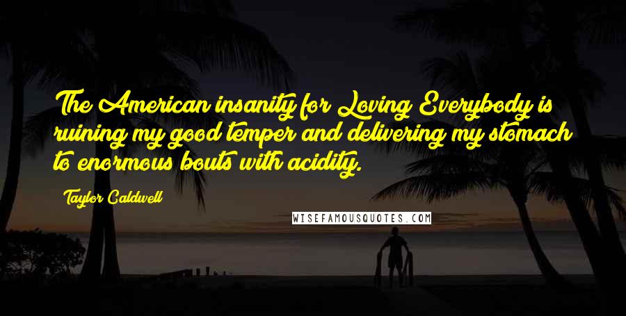 Taylor Caldwell Quotes: The American insanity for Loving Everybody is ruining my good temper and delivering my stomach to enormous bouts with acidity.