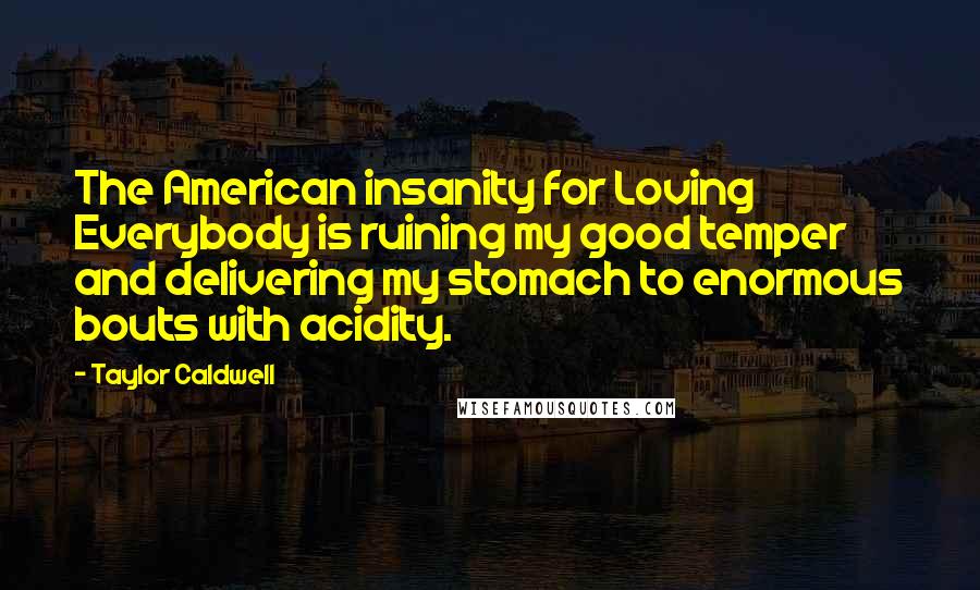 Taylor Caldwell Quotes: The American insanity for Loving Everybody is ruining my good temper and delivering my stomach to enormous bouts with acidity.