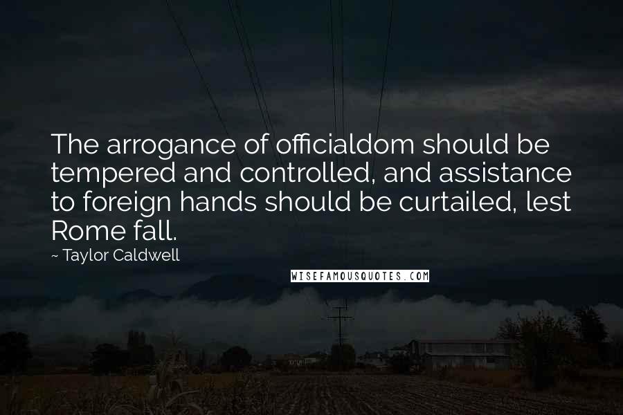 Taylor Caldwell Quotes: The arrogance of officialdom should be tempered and controlled, and assistance to foreign hands should be curtailed, lest Rome fall.