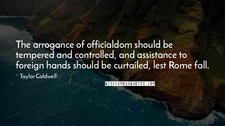 Taylor Caldwell Quotes: The arrogance of officialdom should be tempered and controlled, and assistance to foreign hands should be curtailed, lest Rome fall.