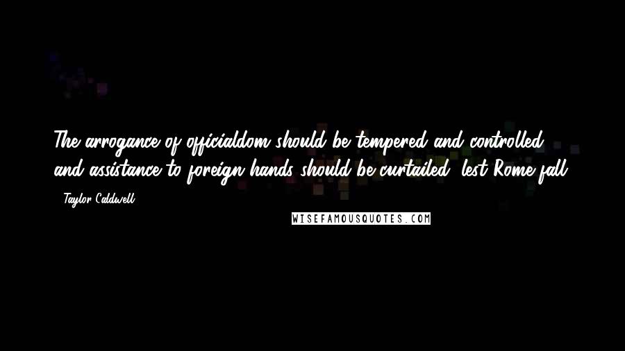 Taylor Caldwell Quotes: The arrogance of officialdom should be tempered and controlled, and assistance to foreign hands should be curtailed, lest Rome fall.