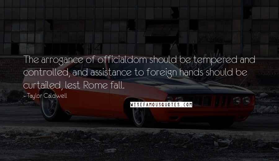 Taylor Caldwell Quotes: The arrogance of officialdom should be tempered and controlled, and assistance to foreign hands should be curtailed, lest Rome fall.