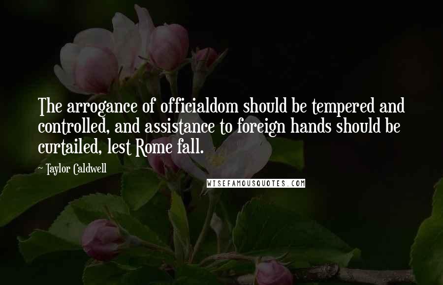 Taylor Caldwell Quotes: The arrogance of officialdom should be tempered and controlled, and assistance to foreign hands should be curtailed, lest Rome fall.