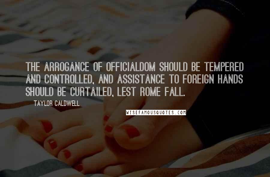 Taylor Caldwell Quotes: The arrogance of officialdom should be tempered and controlled, and assistance to foreign hands should be curtailed, lest Rome fall.