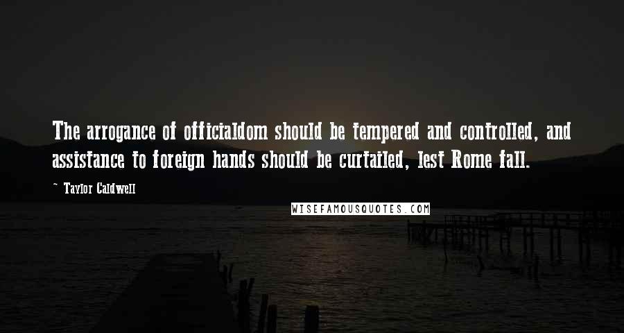 Taylor Caldwell Quotes: The arrogance of officialdom should be tempered and controlled, and assistance to foreign hands should be curtailed, lest Rome fall.