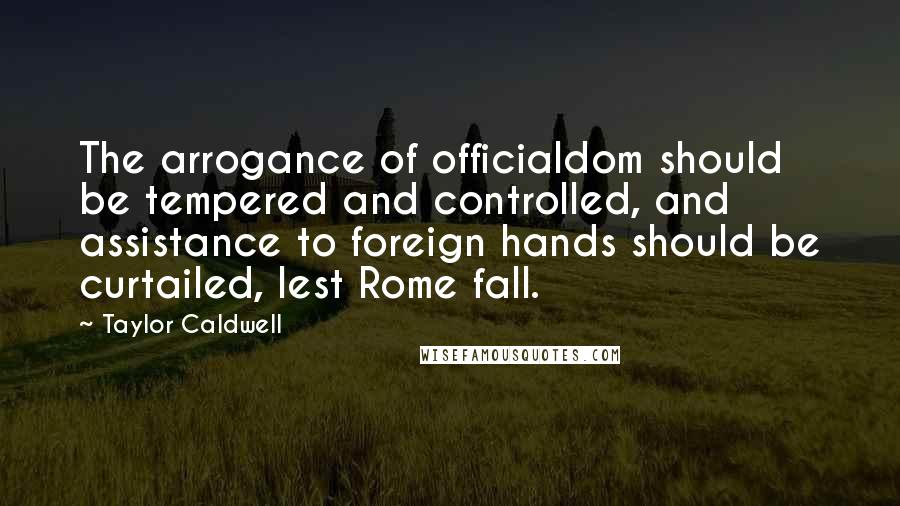 Taylor Caldwell Quotes: The arrogance of officialdom should be tempered and controlled, and assistance to foreign hands should be curtailed, lest Rome fall.