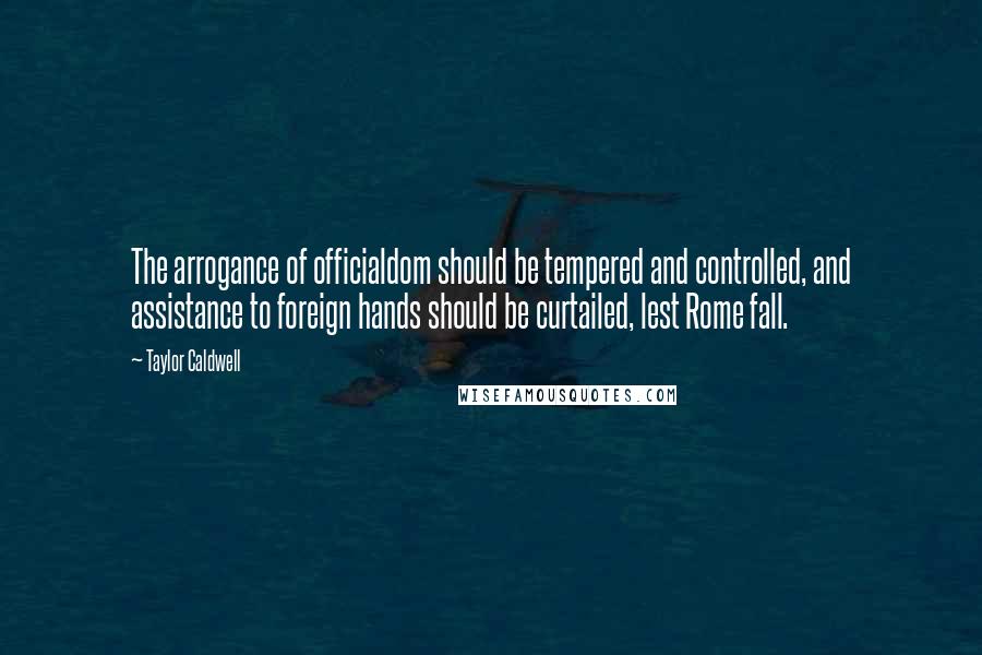 Taylor Caldwell Quotes: The arrogance of officialdom should be tempered and controlled, and assistance to foreign hands should be curtailed, lest Rome fall.