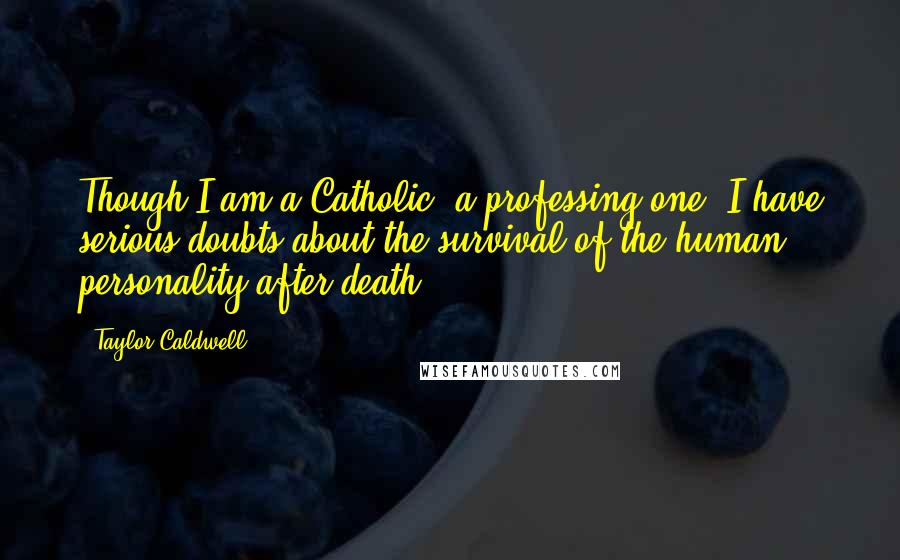Taylor Caldwell Quotes: Though I am a Catholic, a professing one, I have serious doubts about the survival of the human personality after death.