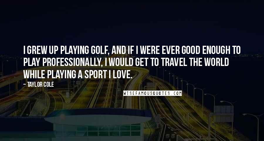 Taylor Cole Quotes: I grew up playing golf, and if I were ever good enough to play professionally, I would get to travel the world while playing a sport I love.