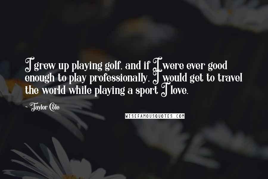 Taylor Cole Quotes: I grew up playing golf, and if I were ever good enough to play professionally, I would get to travel the world while playing a sport I love.
