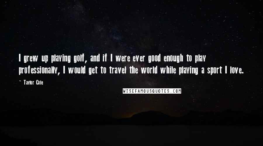 Taylor Cole Quotes: I grew up playing golf, and if I were ever good enough to play professionally, I would get to travel the world while playing a sport I love.