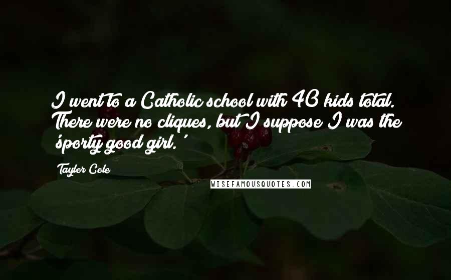 Taylor Cole Quotes: I went to a Catholic school with 40 kids total. There were no cliques, but I suppose I was the 'sporty good girl.'