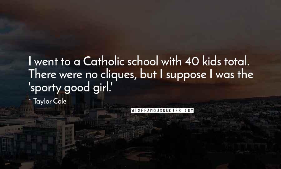 Taylor Cole Quotes: I went to a Catholic school with 40 kids total. There were no cliques, but I suppose I was the 'sporty good girl.'