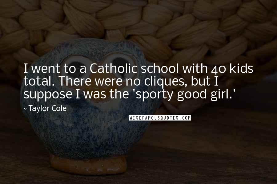 Taylor Cole Quotes: I went to a Catholic school with 40 kids total. There were no cliques, but I suppose I was the 'sporty good girl.'