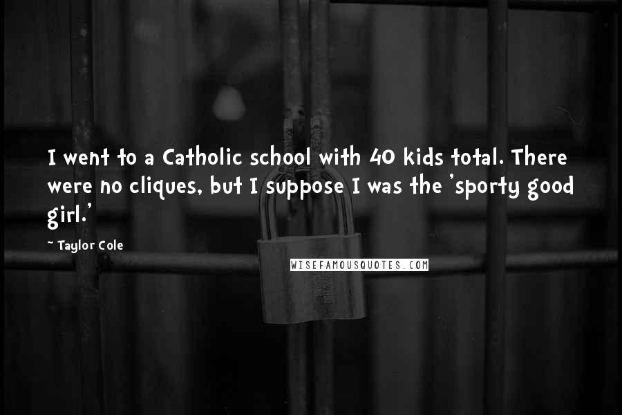 Taylor Cole Quotes: I went to a Catholic school with 40 kids total. There were no cliques, but I suppose I was the 'sporty good girl.'