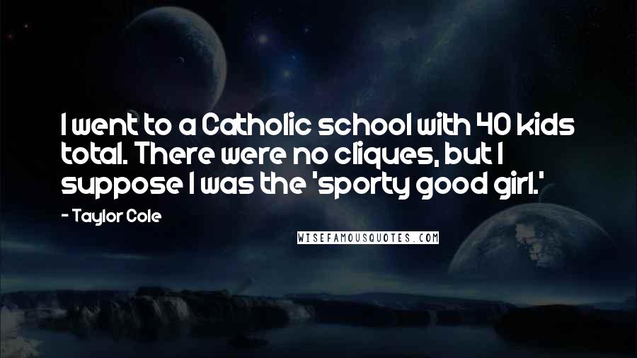 Taylor Cole Quotes: I went to a Catholic school with 40 kids total. There were no cliques, but I suppose I was the 'sporty good girl.'