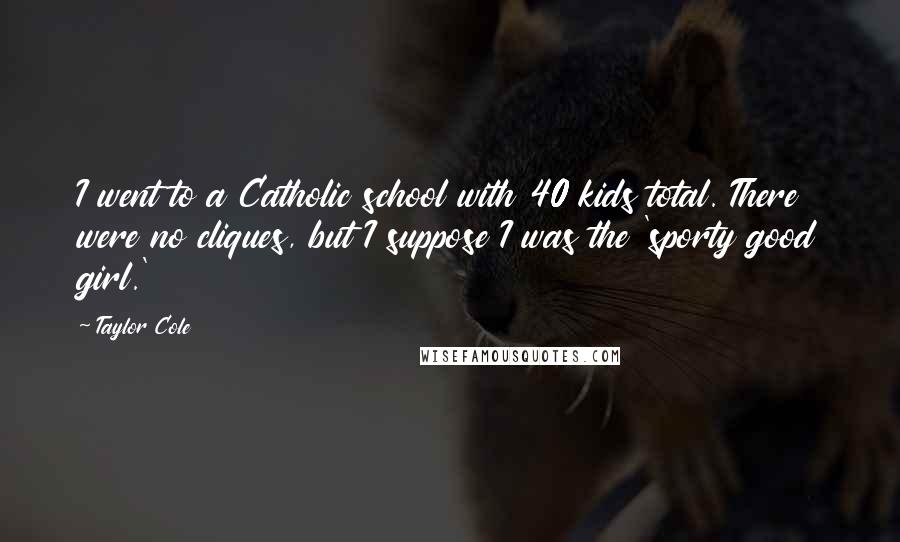 Taylor Cole Quotes: I went to a Catholic school with 40 kids total. There were no cliques, but I suppose I was the 'sporty good girl.'