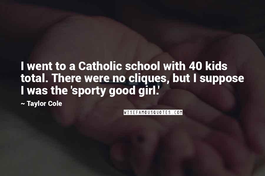 Taylor Cole Quotes: I went to a Catholic school with 40 kids total. There were no cliques, but I suppose I was the 'sporty good girl.'