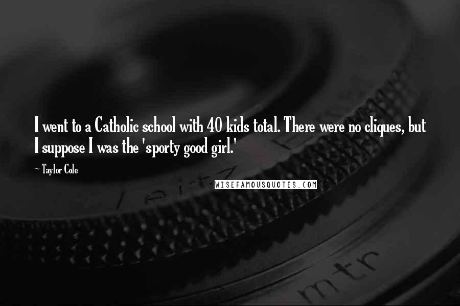 Taylor Cole Quotes: I went to a Catholic school with 40 kids total. There were no cliques, but I suppose I was the 'sporty good girl.'