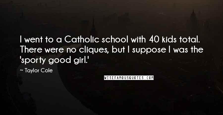 Taylor Cole Quotes: I went to a Catholic school with 40 kids total. There were no cliques, but I suppose I was the 'sporty good girl.'