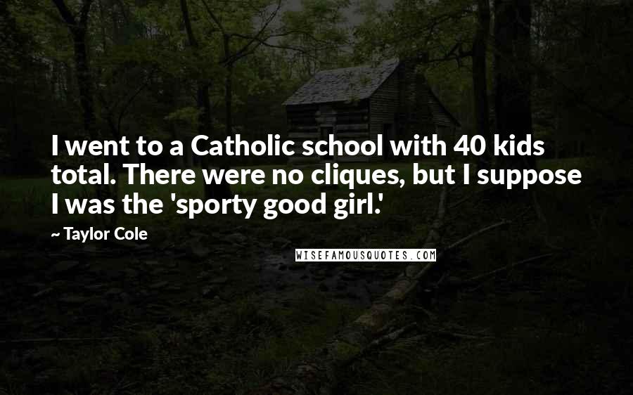 Taylor Cole Quotes: I went to a Catholic school with 40 kids total. There were no cliques, but I suppose I was the 'sporty good girl.'