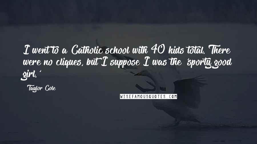 Taylor Cole Quotes: I went to a Catholic school with 40 kids total. There were no cliques, but I suppose I was the 'sporty good girl.'